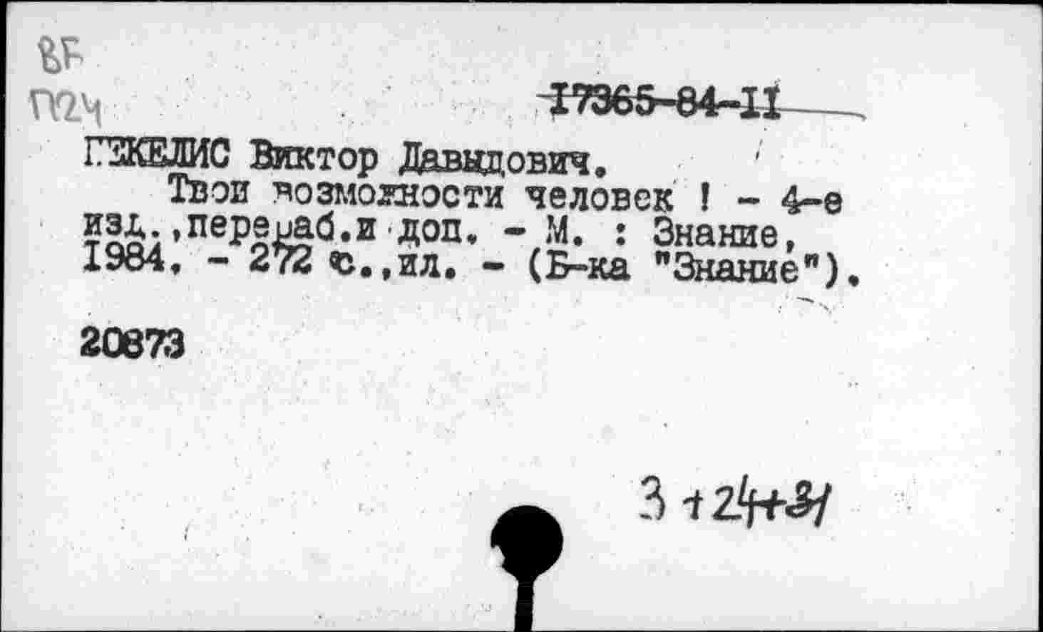 ﻿№
П2М	17365-84-11---
ПКЕЛИС Виктор Даниилвич,	'
Твои возможности человек ! - 4-е »перераб.и доп, - М. : Знание, 1984, - 272 и.,ил. - (Б-ка "Знание").
20673
3